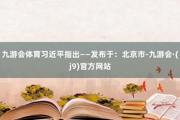 九游会体育习近平指出——发布于：北京市-九游会·(j9)官方网站