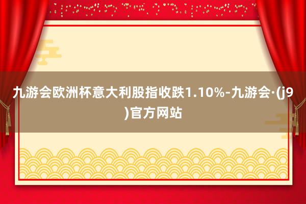 九游会欧洲杯意大利股指收跌1.10%-九游会·(j9)官方网站