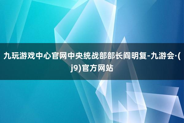九玩游戏中心官网中央统战部部长阎明复-九游会·(j9)官方网站