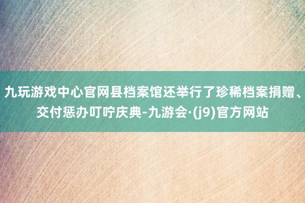 九玩游戏中心官网县档案馆还举行了珍稀档案捐赠、交付惩办叮咛庆典-九游会·(j9)官方网站