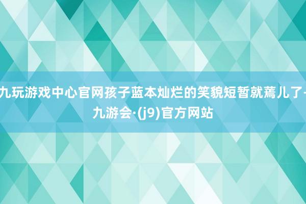 九玩游戏中心官网孩子蓝本灿烂的笑貌短暂就蔫儿了-九游会·(j9)官方网站