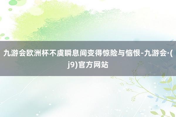 九游会欧洲杯不虞瞬息间变得惊险与恼恨-九游会·(j9)官方网站