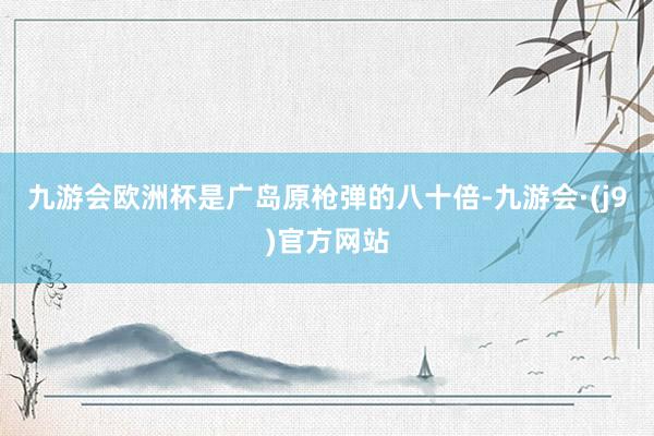 九游会欧洲杯是广岛原枪弹的八十倍-九游会·(j9)官方网站