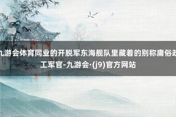 九游会体育同业的开脱军东海舰队里藏着的别称庸俗政工军官-九游会·(j9)官方网站