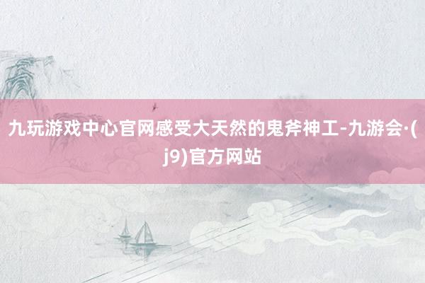 九玩游戏中心官网感受大天然的鬼斧神工-九游会·(j9)官方网站