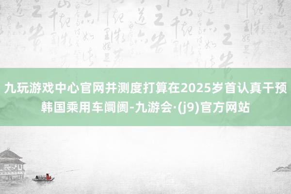 九玩游戏中心官网并测度打算在2025岁首认真干预韩国乘用车阛阓-九游会·(j9)官方网站