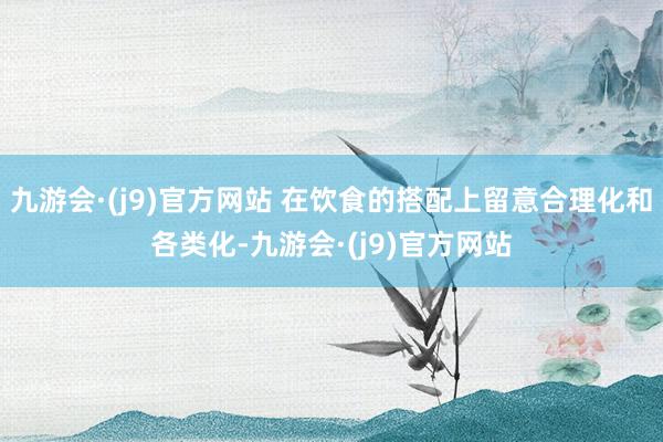 九游会·(j9)官方网站 在饮食的搭配上留意合理化和各类化-九游会·(j9)官方网站