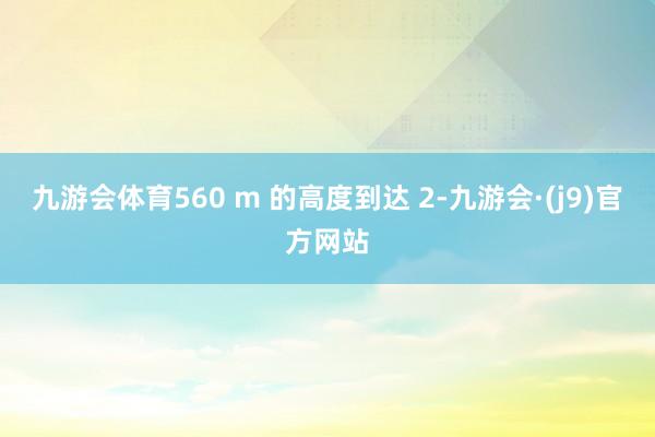 九游会体育560 m 的高度到达 2-九游会·(j9)官方网站