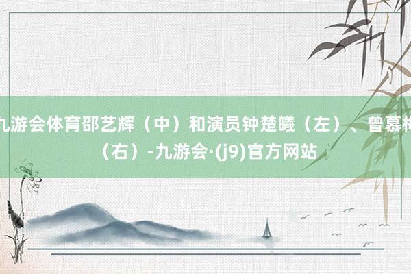 九游会体育邵艺辉（中）和演员钟楚曦（左）、曾慕梅（右）-九游会·(j9)官方网站