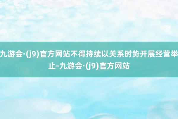 九游会·(j9)官方网站不得持续以关系时势开展经营举止-九游会·(j9)官方网站