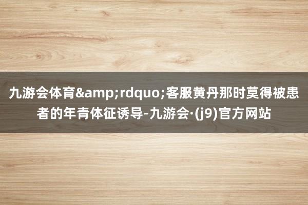 九游会体育&rdquo;客服黄丹那时莫得被患者的年青体征诱导-九游会·(j9)官方网站