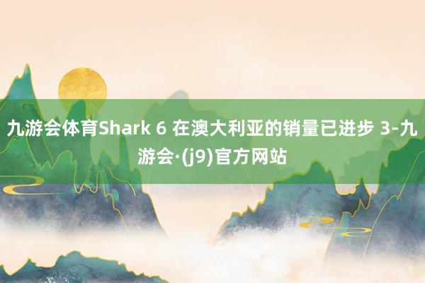 九游会体育Shark 6 在澳大利亚的销量已进步 3-九游会·(j9)官方网站