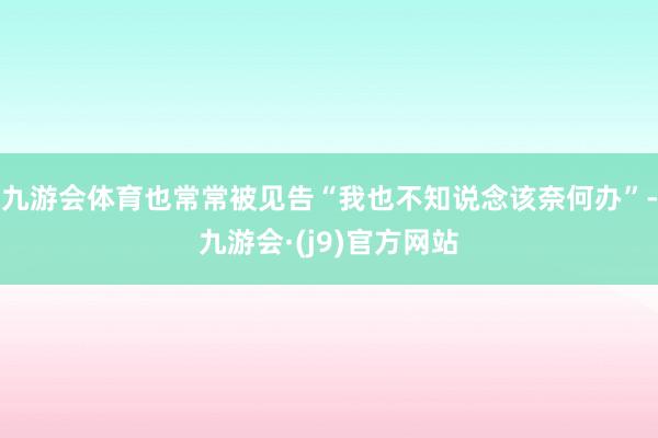 九游会体育也常常被见告“我也不知说念该奈何办”-九游会·(j9)官方网站