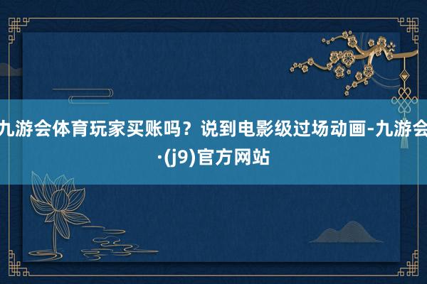 九游会体育玩家买账吗？说到电影级过场动画-九游会·(j9)官方网站