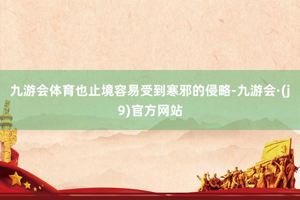九游会体育也止境容易受到寒邪的侵略-九游会·(j9)官方网站