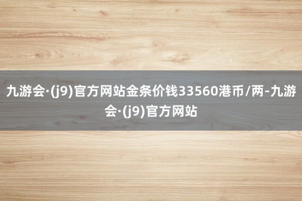 九游会·(j9)官方网站金条价钱33560港币/两-九游会·(j9)官方网站