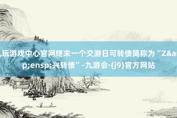 九玩游戏中心官网终末一个交游日可转债简称为“Z&ensp;兴转债”-九游会·(j9)官方网站