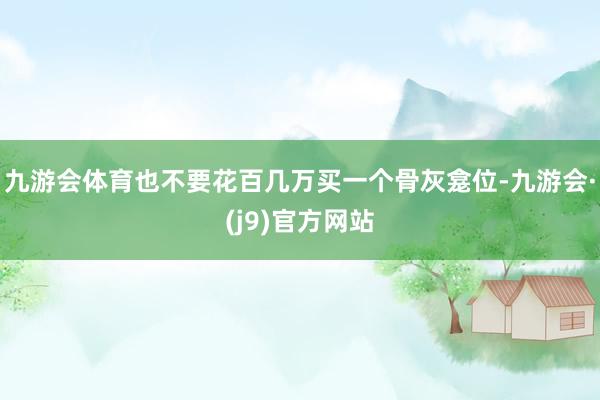 九游会体育也不要花百几万买一个骨灰龛位-九游会·(j9)官方网站
