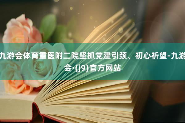 九游会体育重医附二院坚抓党建引颈、初心祈望-九游会·(j9)官方网站