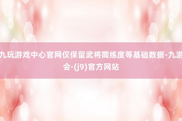 九玩游戏中心官网仅保留武将闇练度等基础数据-九游会·(j9)官方网站