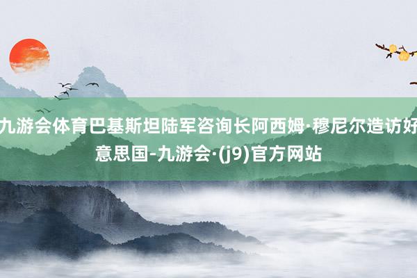 九游会体育巴基斯坦陆军咨询长阿西姆·穆尼尔造访好意思国-九游会·(j9)官方网站