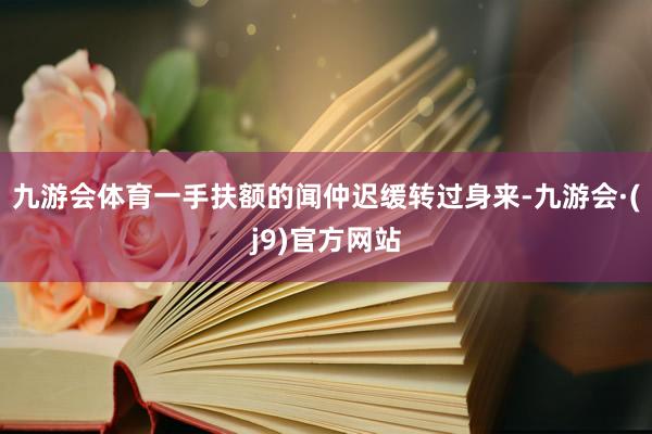 九游会体育一手扶额的闻仲迟缓转过身来-九游会·(j9)官方网站