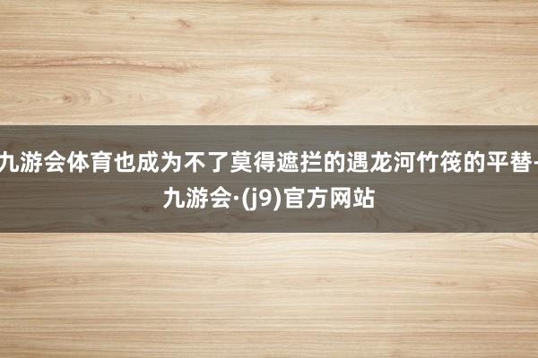 九游会体育也成为不了莫得遮拦的遇龙河竹筏的平替-九游会·(j9)官方网站