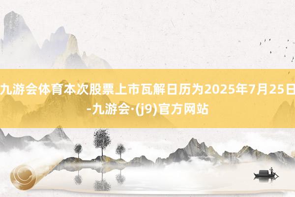 九游会体育本次股票上市瓦解日历为2025年7月25日-九游会·(j9)官方网站