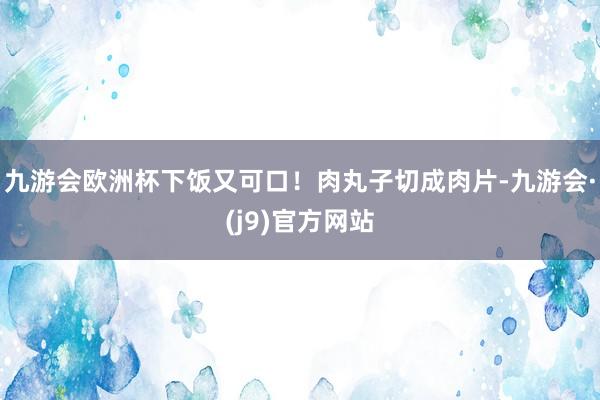 九游会欧洲杯下饭又可口！肉丸子切成肉片-九游会·(j9)官方网站