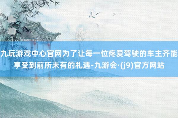 九玩游戏中心官网为了让每一位疼爱驾驶的车主齐能享受到前所未有的礼遇-九游会·(j9)官方网站