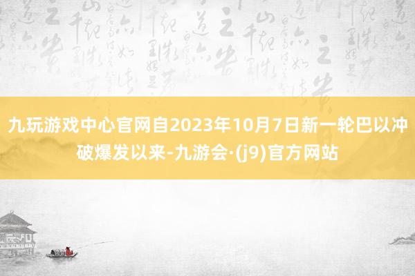 九玩游戏中心官网自2023年10月7日新一轮巴以冲破爆发以来-九游会·(j9)官方网站