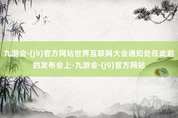 九游会·(j9)官方网站世界互联网大会通知处在此前的发布会上-九游会·(j9)官方网站
