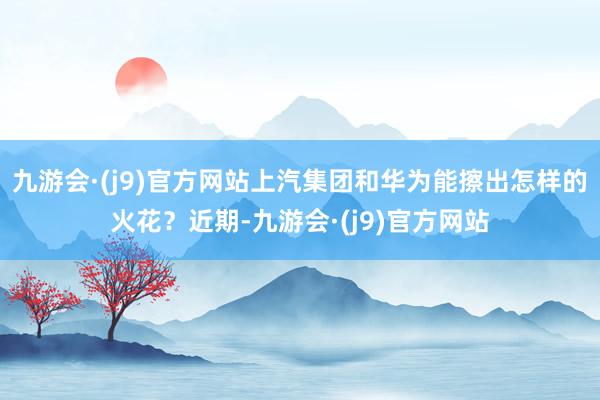 九游会·(j9)官方网站上汽集团和华为能擦出怎样的火花？近期-九游会·(j9)官方网站