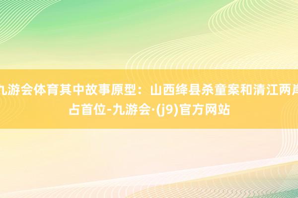 九游会体育其中故事原型：山西绛县杀童案和清江两岸占首位-九游会·(j9)官方网站