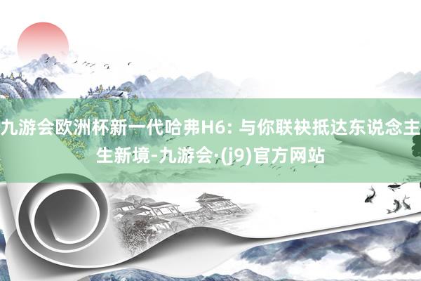 九游会欧洲杯新一代哈弗H6: 与你联袂抵达东说念主生新境-九游会·(j9)官方网站