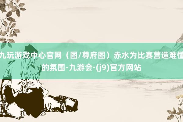 九玩游戏中心官网（图/尊府图）赤水为比赛营造难懂的氛围-九游会·(j9)官方网站