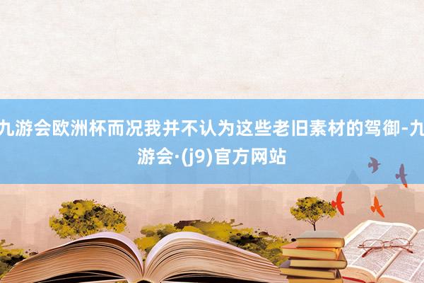 九游会欧洲杯而况我并不认为这些老旧素材的驾御-九游会·(j9)官方网站