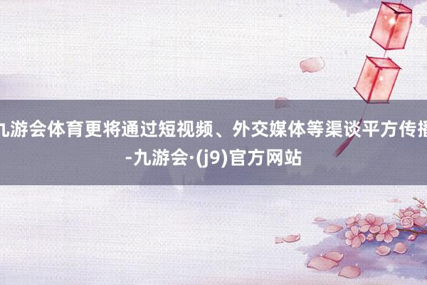 九游会体育更将通过短视频、外交媒体等渠谈平方传播-九游会·(j9)官方网站