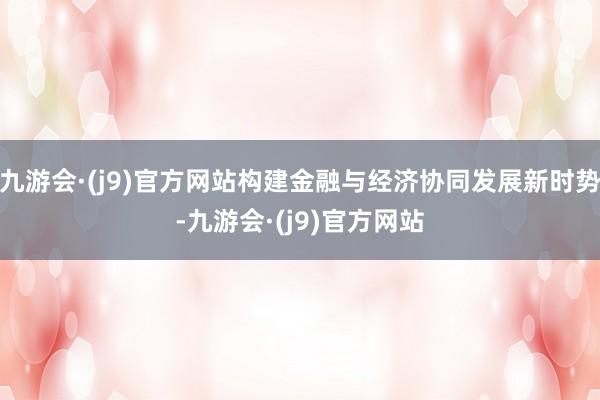 九游会·(j9)官方网站构建金融与经济协同发展新时势-九游会·(j9)官方网站