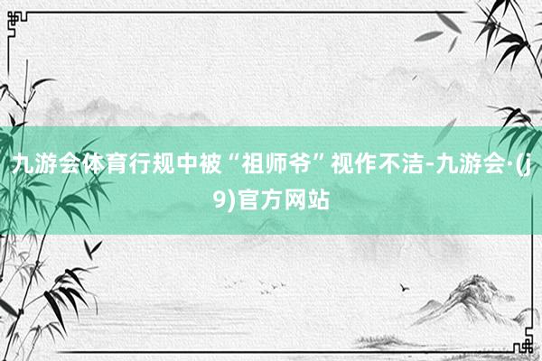 九游会体育行规中被“祖师爷”视作不洁-九游会·(j9)官方网站