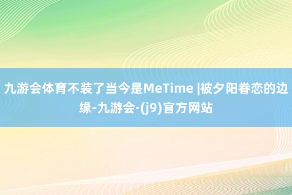 九游会体育不装了当今是MeTime |被夕阳眷恋的边缘-九游会·(j9)官方网站