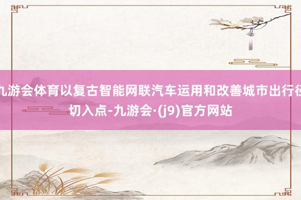 九游会体育以复古智能网联汽车运用和改善城市出行径切入点-九游会·(j9)官方网站