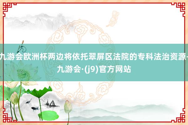 九游会欧洲杯两边将依托翠屏区法院的专科法治资源-九游会·(j9)官方网站
