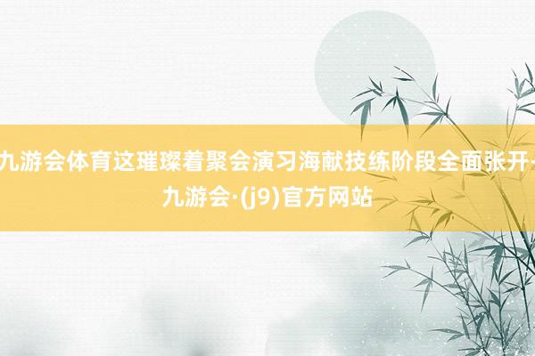 九游会体育这璀璨着聚会演习海献技练阶段全面张开-九游会·(j9)官方网站