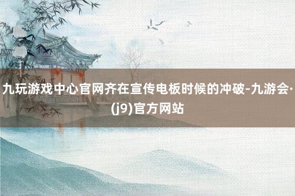 九玩游戏中心官网齐在宣传电板时候的冲破-九游会·(j9)官方网站