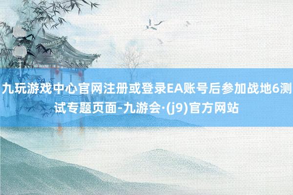 九玩游戏中心官网注册或登录EA账号后参加战地6测试专题页面-九游会·(j9)官方网站