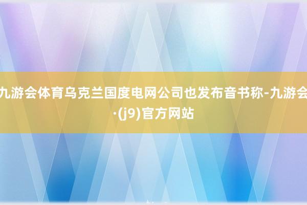 九游会体育乌克兰国度电网公司也发布音书称-九游会·(j9)官方网站
