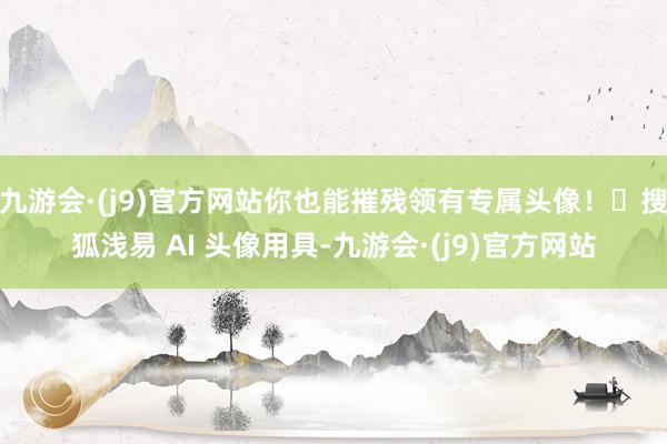 九游会·(j9)官方网站你也能摧残领有专属头像！✨搜狐浅易 AI 头像用具-九游会·(j9)官方网站