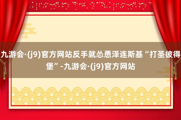 九游会·(j9)官方网站反手就怂恿泽连斯基“打圣彼得堡”-九游会·(j9)官方网站