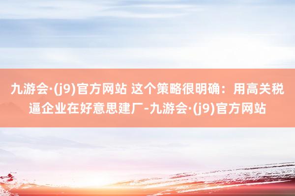 九游会·(j9)官方网站 这个策略很明确：用高关税逼企业在好意思建厂-九游会·(j9)官方网站